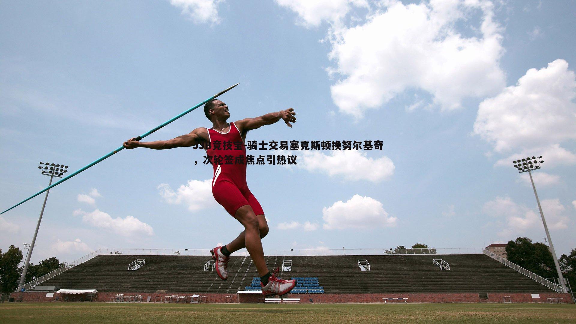 JJB竞技宝-骑士交易塞克斯顿换努尔基奇，次轮签成焦点引热议