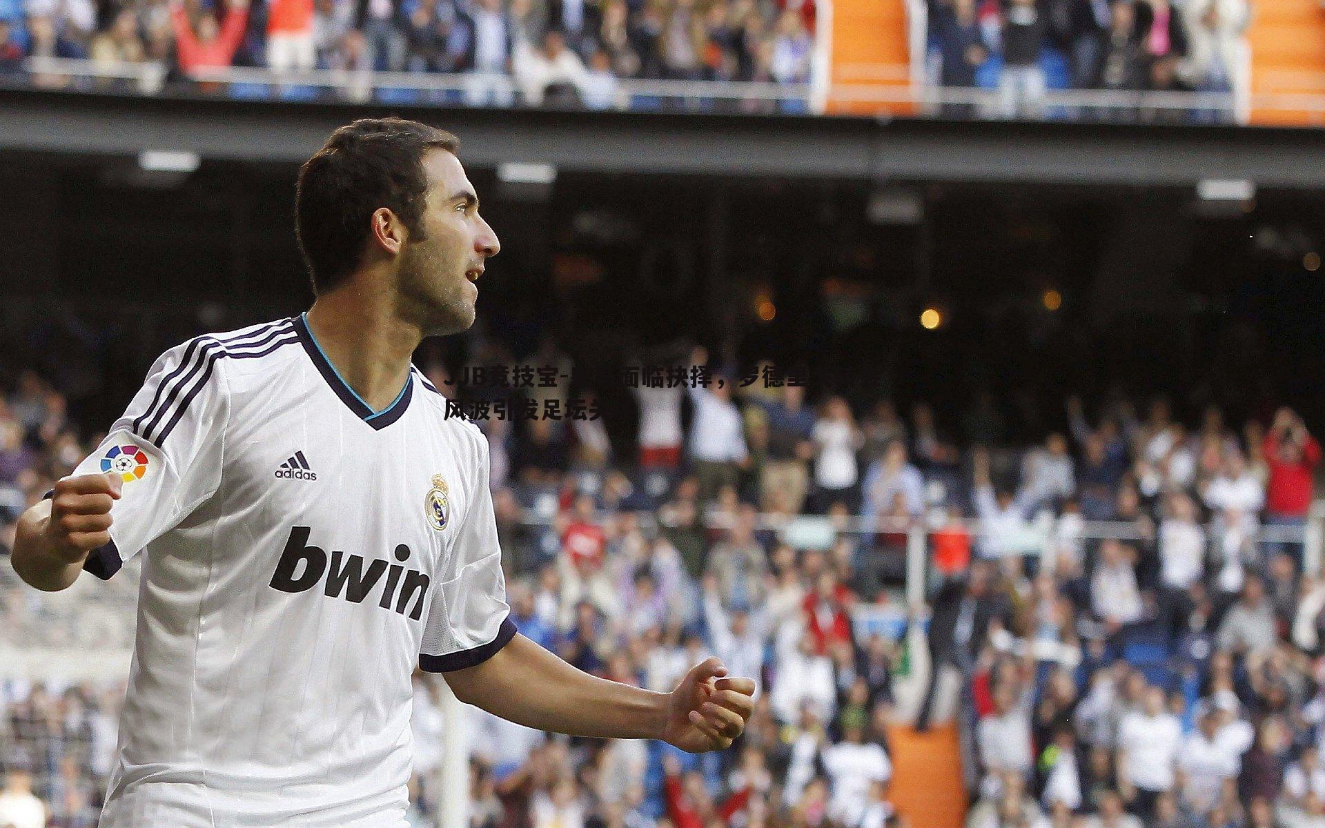 JJB竞技宝-皇马面临抉择，罗德里戈转会风波引发足坛关注